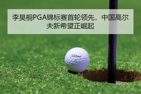 李昊桐PGA锦标赛首轮领先，中国高尔夫新希望正崛起