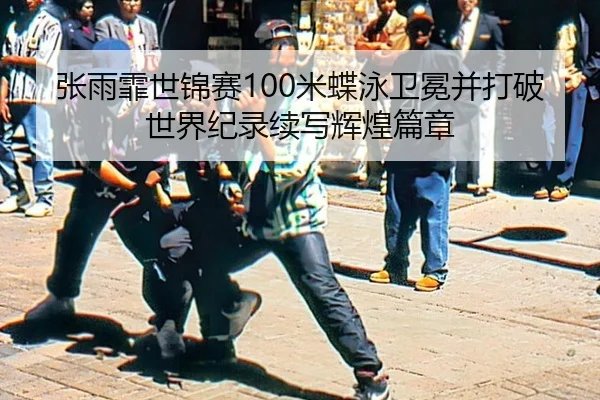 张雨霏世锦赛100米蝶泳卫冕并打破世界纪录续写辉煌篇章
