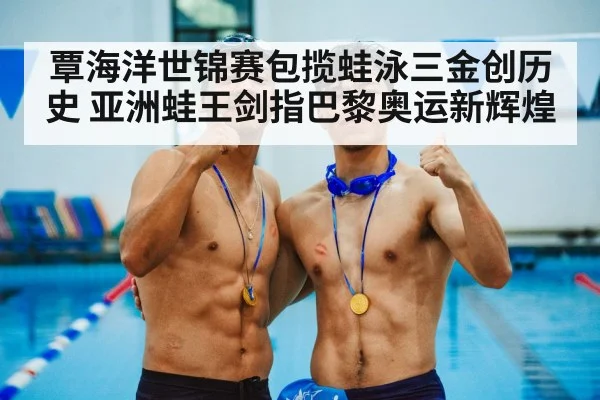 覃海洋世锦赛包揽蛙泳三金创历史 亚洲蛙王剑指巴黎奥运新辉煌